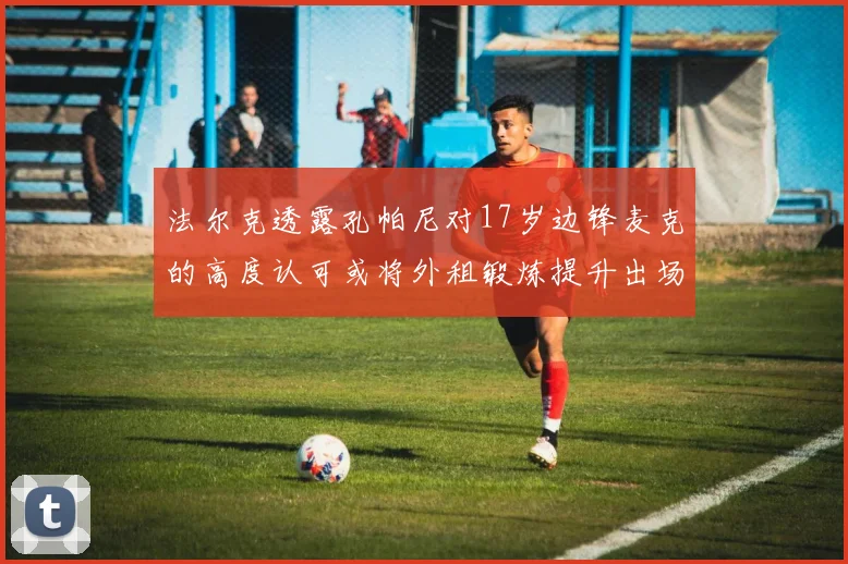 法尔克透露孔帕尼对17岁边锋麦克的高度认可或将外租锻炼提升出场机会