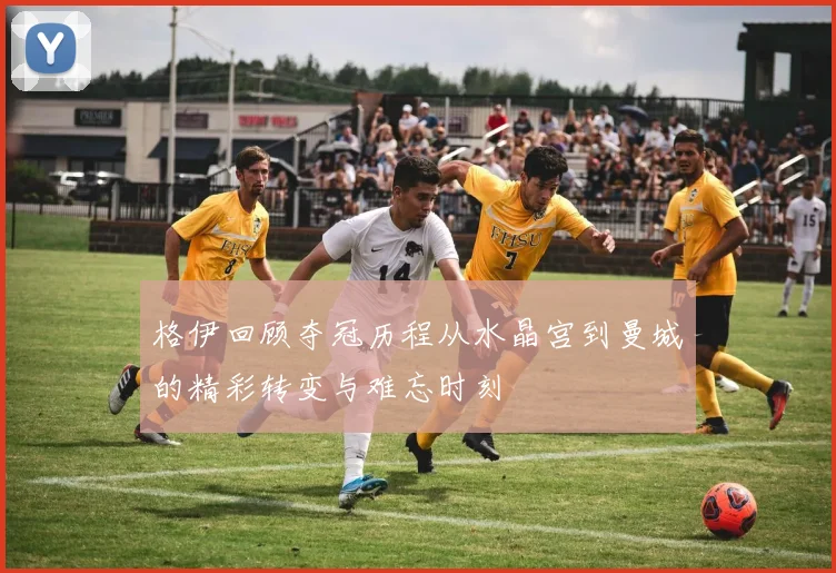格伊回顾夺冠历程从水晶宫到曼城的精彩转变与难忘时刻
