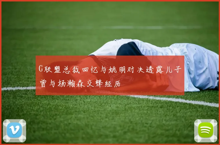 G联盟总裁回忆与姚明对决透露儿子曾与杨瀚森交锋经历