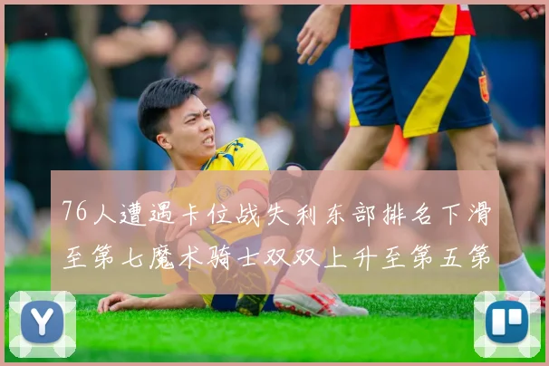 76人遭遇卡位战失利东部排名下滑至第七魔术骑士双双上升至第五第六位