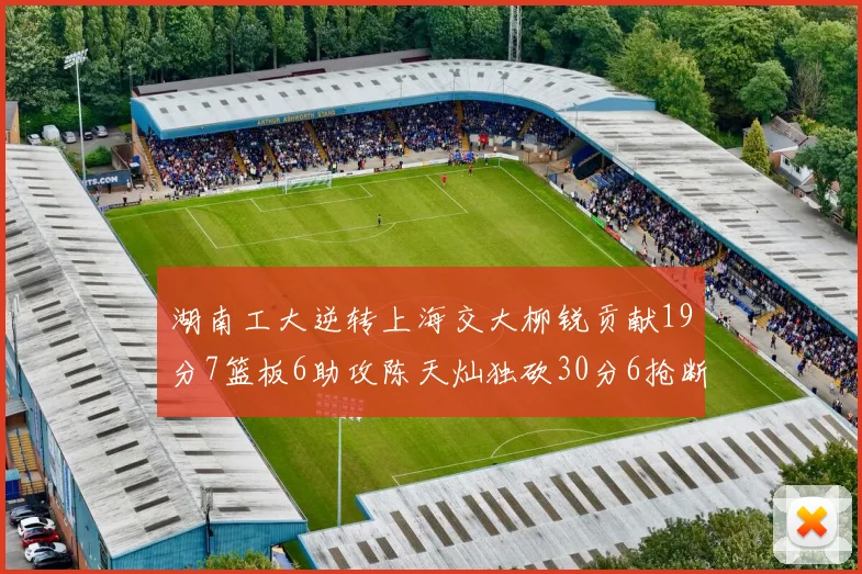 湖南工大逆转上海交大柳锐贡献19分7篮板6助攻陈天灿独砍30分6抢断助力胜利