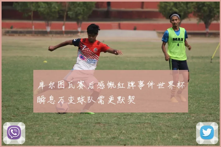 库尔图瓦赛后感慨红牌事件世界杯瞬息万变球队需更默契