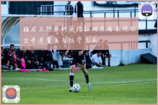 猛龙主帅分析英格拉姆开局表现称出手质量高与防守无关