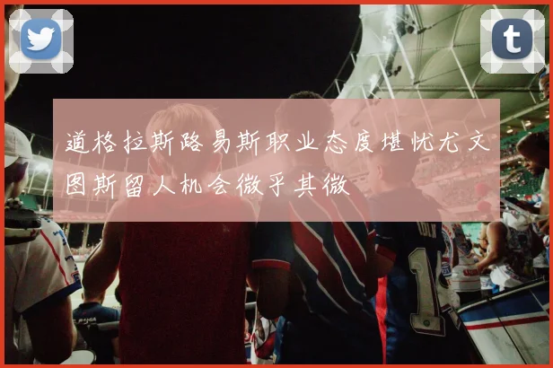 道格拉斯路易斯职业态度堪忧尤文图斯留人机会微乎其微