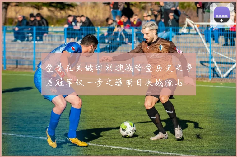 登哥在关键时刻迎战哈登历史之争差冠军仅一步之遥明日决战抢七