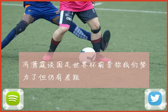 冯潇霆谈国足世界杯前景称我们努力了但仍有差距