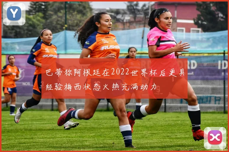 巴蒂称阿根廷在2022世界杯后更具经验梅西状态火热充满动力