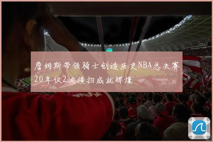 詹姆斯带领骑士创造历史NBA总决赛20年仅2次横扫成就辉煌