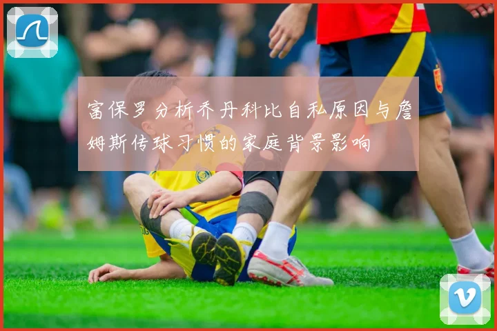富保罗分析乔丹科比自私原因与詹姆斯传球习惯的家庭背景影响