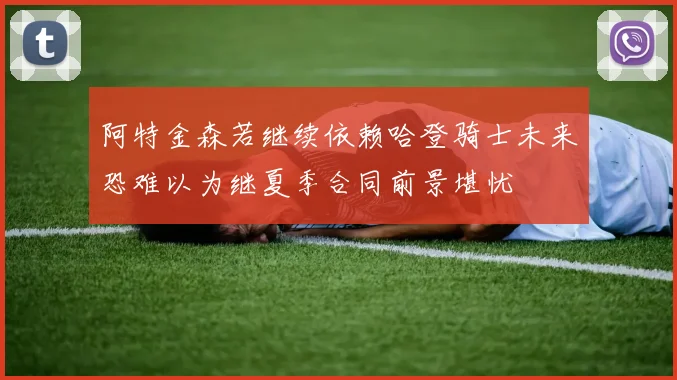 阿特金森若继续依赖哈登骑士未来恐难以为继夏季合同前景堪忧