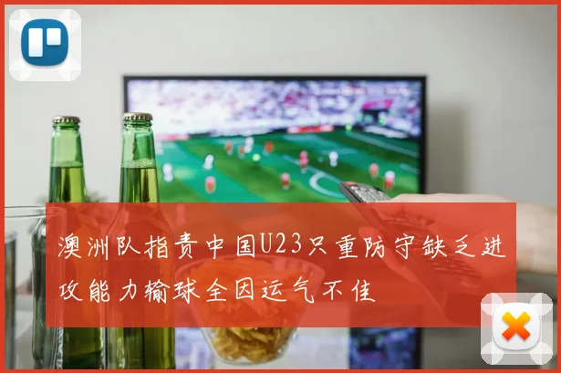 澳洲队指责中国U23只重防守缺乏进攻能力输球全因运气不佳