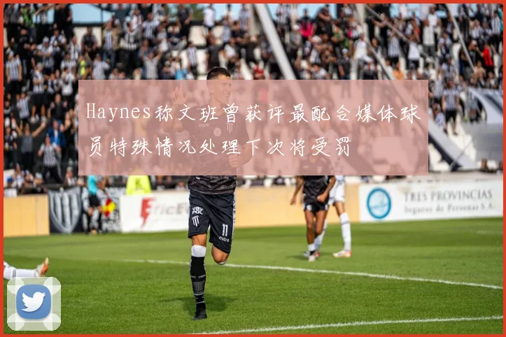 Haynes称文班曾获评最配合媒体球员特殊情况处理下次将受罚