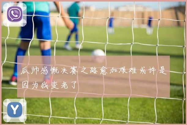 瓜帅感慨决赛之路愈加艰难或许是因为我变老了