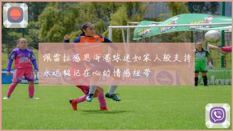 佩雷拉感恩海港球迷如家人般支持永远铭记在心的情感纽带