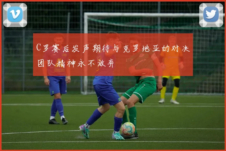 C罗赛后发声期待与克罗地亚的对决团队精神永不放弃