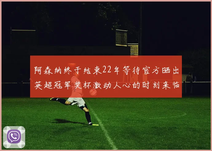 阿森纳终于结束22年等待官方晒出英超冠军奖杯激动人心的时刻来临