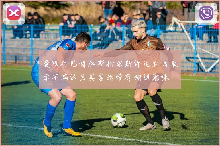 曼联对巴特和斯科尔斯评论利马表示不满认为其言论带有嘲讽意味