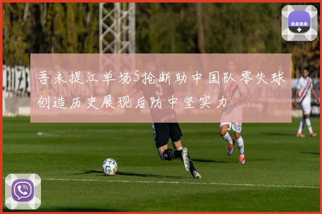 吾米提江单场5抢断助中国队零失球创造历史展现后防中坚实力