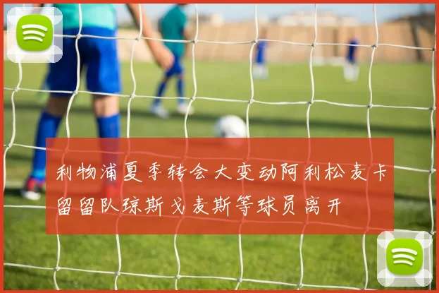 利物浦夏季转会大变动阿利松麦卡留留队琼斯戈麦斯等球员离开