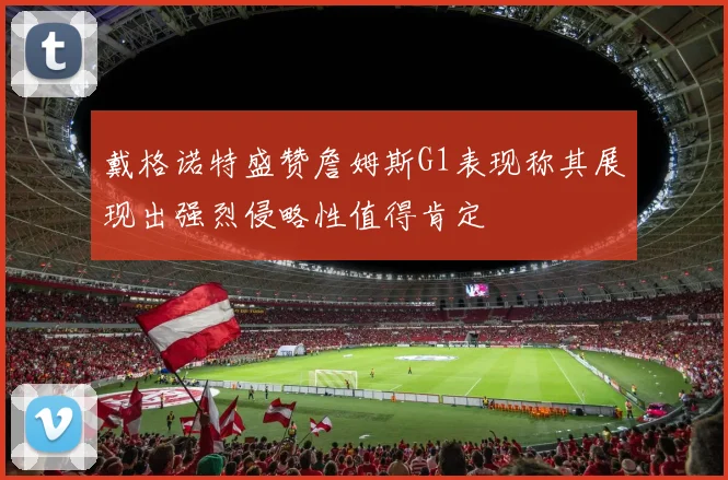 戴格诺特盛赞詹姆斯G1表现称其展现出强烈侵略性值得肯定