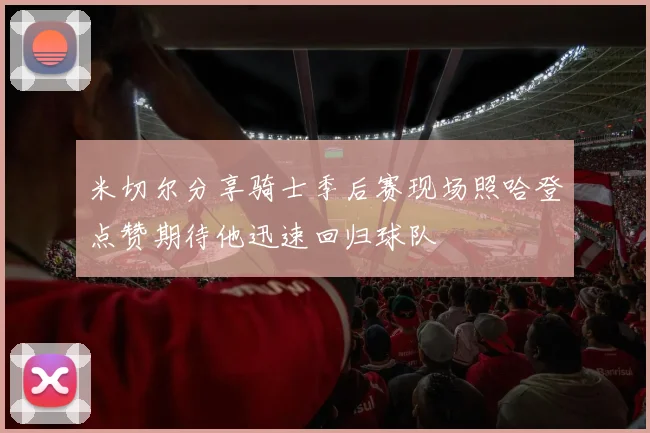 米切尔分享骑士季后赛现场照哈登点赞期待他迅速回归球队