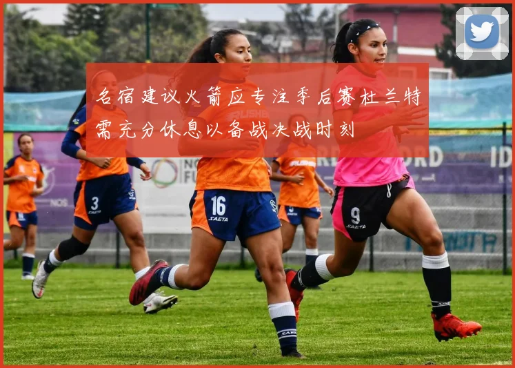 名宿建议火箭应专注季后赛杜兰特需充分休息以备战决战时刻