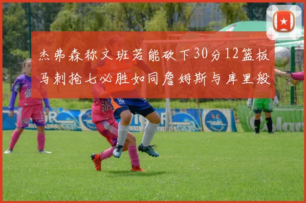 杰弗森称文班若能砍下30分12篮板马刺抢七必胜如同詹姆斯与库里般出色