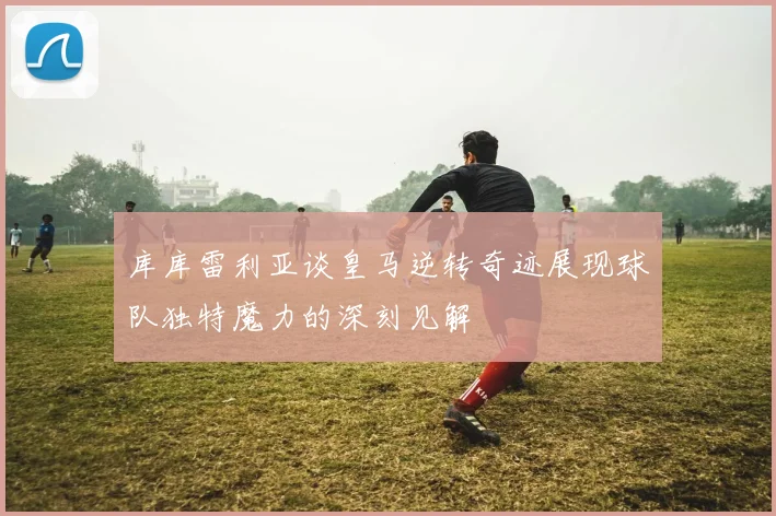 库库雷利亚谈皇马逆转奇迹展现球队独特魔力的深刻见解