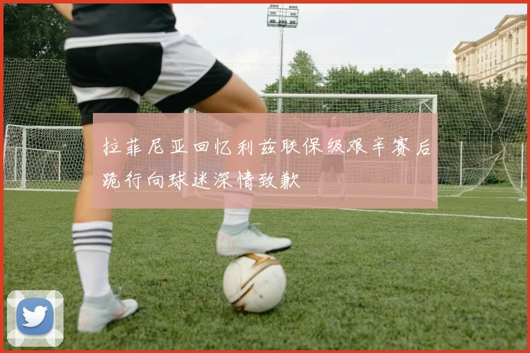 拉菲尼亚回忆利兹联保级艰辛赛后跪行向球迷深情致歉