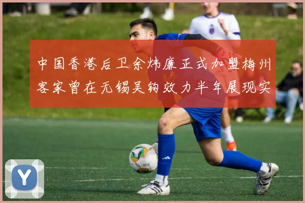 中国香港后卫余炜廉正式加盟梅州客家曾在无锡吴钩效力半年展现实力