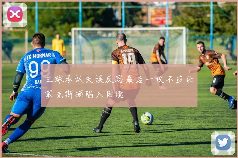 三球承认失误反思最后一攻不应让塞克斯顿陷入困境