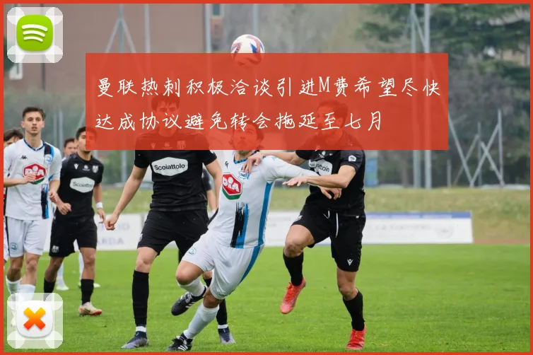 曼联热刺积极洽谈引进M费希望尽快达成协议避免转会拖延至七月