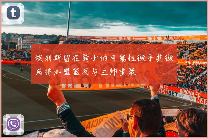 埃利斯留在骑士的可能性微乎其微或将加盟篮网与主帅重聚