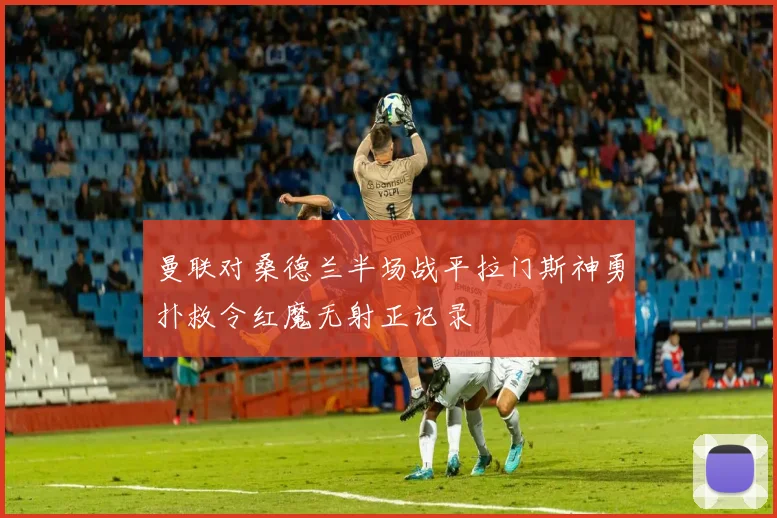 曼联对桑德兰半场战平拉门斯神勇扑救令红魔无射正记录